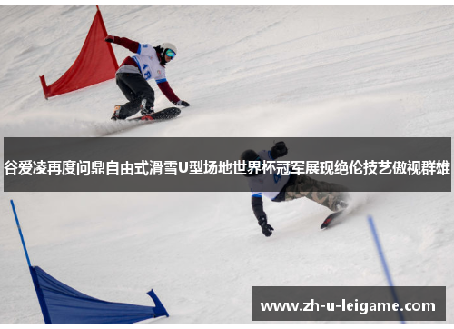 谷爱凌再度问鼎自由式滑雪U型场地世界杯冠军展现绝伦技艺傲视群雄