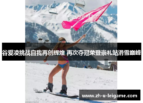 谷爱凌挑战自我再创辉煌 再次夺冠荣登崇礼站滑雪巅峰