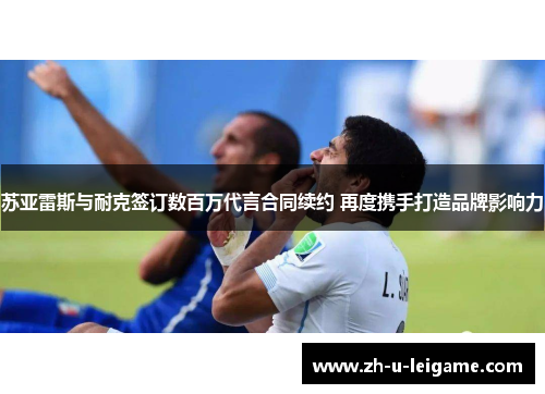 苏亚雷斯与耐克签订数百万代言合同续约 再度携手打造品牌影响力 苏亚雷斯与耐克签订数百万代言合同续约 再度携手打造品牌影响力