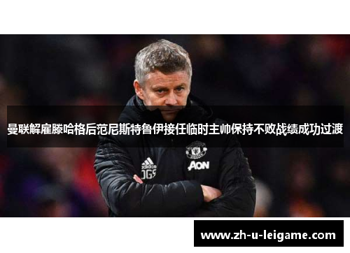 曼联解雇滕哈格后范尼斯特鲁伊接任临时主帅保持不败战绩成功过渡 曼联解雇滕哈格后范尼斯特鲁伊接任临时主帅保持不败战绩成功过渡