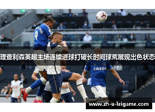 理查利森英超主场连续进球打破长时间球荒展现出色状态 理查利森英超主场连续进球打破长时间球荒展现出色状态