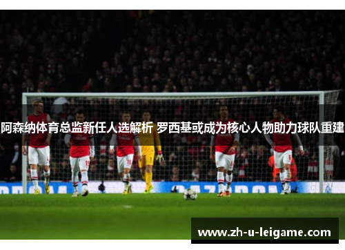 阿森纳体育总监新任人选解析 罗西基或成为核心人物助力球队重建