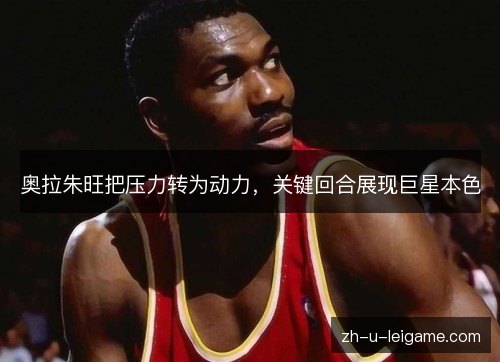 奥拉朱旺把压力转为动力,关键回合展现巨星本色 奥拉朱旺把压力转为动力,关键回合展现巨星本色