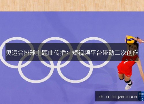 奥运会排球主题曲传播:短视频平台带动二次创作 奥运会排球主题曲传播:短视频平台带动二次创作